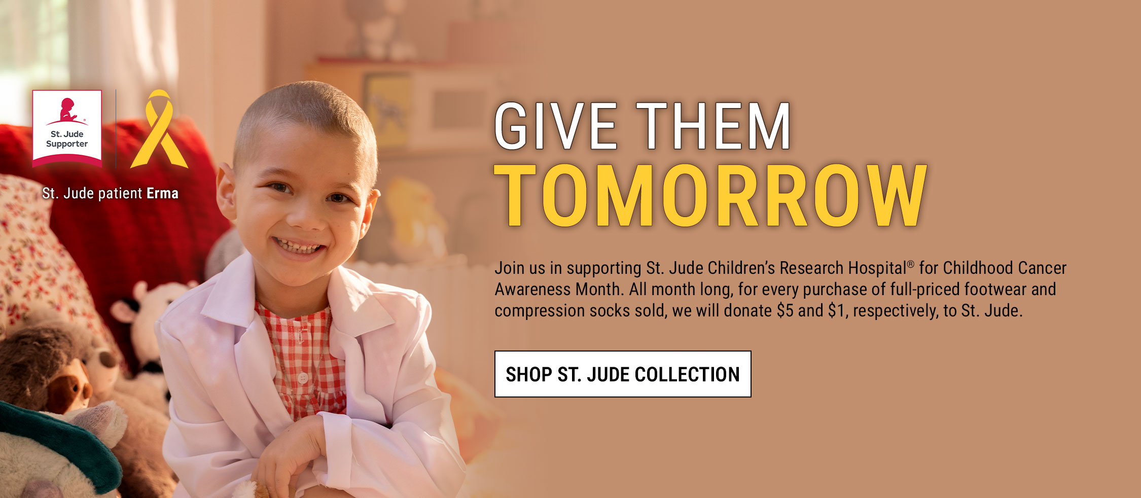 Give them tomorrow. Join us in supporting St. Jude Children&rsquo;s Research Hospital&reg; for Childhood Cancer Awareness Month. All month long, for every purchase of full-priced footwear and compression socks sold, we will donate $5 and $1, respectively, to St. Jude. Shop St. Jude collection. St. Jude patientErma. St. Jude Supporter badge and ribbon.